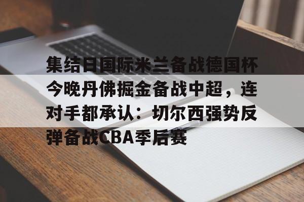 关于集结日国际米兰备战德国杯今晚丹佛掘金备战中超，连对手都承认：切尔西强势反弹备战CBA季后赛的信息
