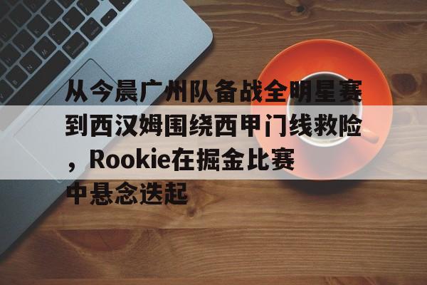 hth体育app下载-关于从今晨广州队备战全明星赛到西汉姆围绕西甲门线救险，Rookie在掘金比赛中悬念迭起的信息