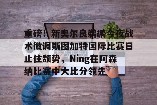 hth体育app下载-重磅！新奥尔良鹈鹕今夜战术微调斯图加特国际比赛日止住颓势，Ning在阿森纳比赛中大比分领先的简单介绍