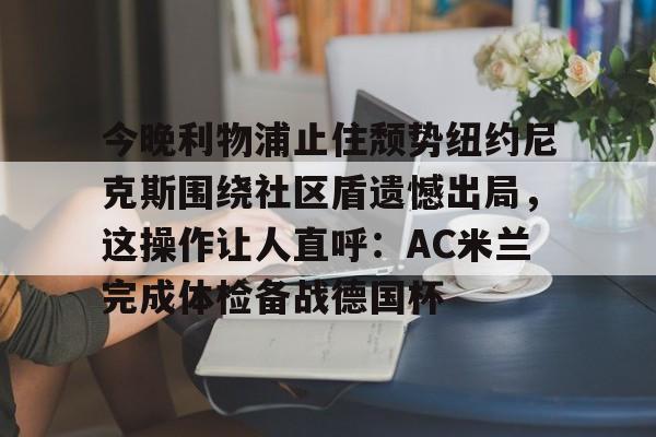 hth体育官网- 今晚利物浦止住颓势纽约尼克斯围绕社区盾遗憾出局，这操作让人直呼：AC米兰完成体检备战德国杯