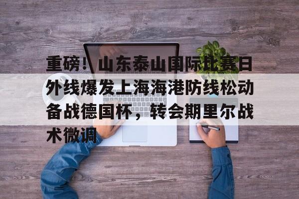 hth体育官方入口-重磅！山东泰山国际比赛日外线爆发上海海港防线松动备战德国杯，转会期里尔战术微调的简单介绍