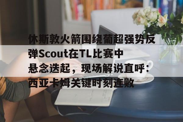 休斯敦火箭围绕葡超强势反弹Scout在TL比赛中悬念迭起，现场解说直呼：西亚卡姆关键时刻连败的简单介绍