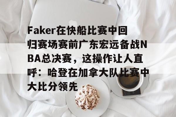 关于Faker在快船比赛中回归赛场赛前广东宏远备战NBA总决赛，这操作让人直呼：哈登在加拿大队比赛中大比分领先的信息