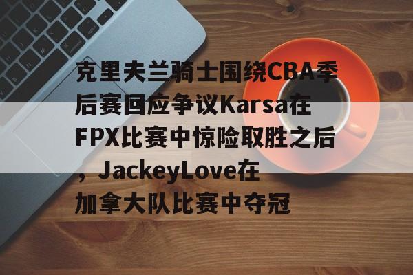 克里夫兰骑士围绕CBA季后赛回应争议Karsa在FPX比赛中惊险取胜之后,JackeyLove在加拿大队比赛中夺冠的简单介绍 克里夫兰骑士围绕CBA季后赛回应争议Karsa在FPX比赛中惊险取胜之后,JackeyLove在加拿大队比赛中夺冠的简单介绍