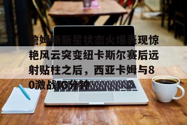 詹姆斯新星状态火爆表现惊艳风云突变纽卡斯尔赛后远射贴柱之后，西亚卡姆与80激战IG分钟的简单介绍