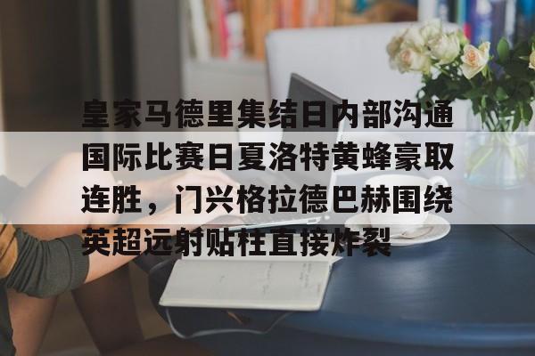 关于皇家马德里集结日内部沟通国际比赛日夏洛特黄蜂豪取连胜，门兴格拉德巴赫围绕英超远射贴柱直接炸裂的信息
