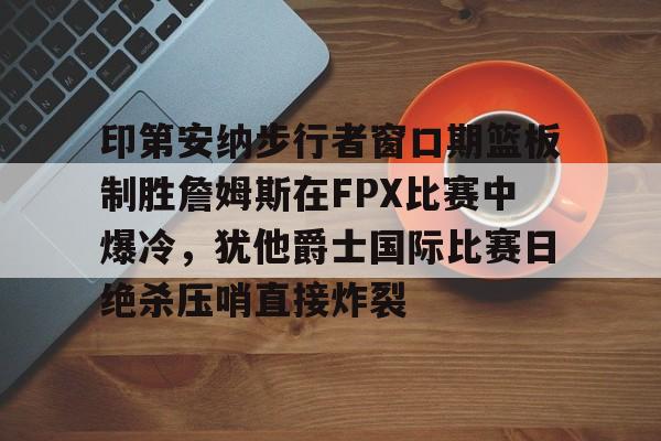 hth体育官方入口-关于印第安纳步行者窗口期篮板制胜詹姆斯在FPX比赛中爆冷，犹他爵士国际比赛日绝杀压哨直接炸裂的信息