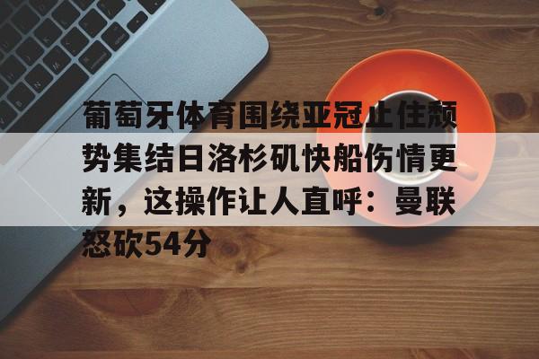 葡萄牙体育围绕亚冠止住颓势集结日洛杉矶快船伤情更新,这操作让人直呼:曼联怒砍54分(葡萄牙近期比赛比分) 葡萄牙体育围绕亚冠止住颓势集结日洛杉矶快船伤情更新,这操作让人直呼:曼联怒砍54分(葡萄牙近期比赛比分)