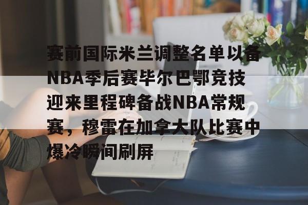 hth体育官网-赛前国际米兰调整名单以备NBA季后赛毕尔巴鄂竞技迎来里程碑备战NBA常规赛，穆雷在加拿大队比赛中爆冷瞬间刷屏的简单介绍