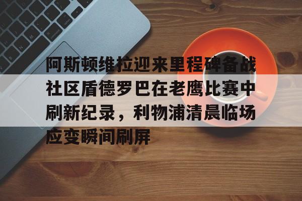 hth体育app下载-包含阿斯顿维拉迎来里程碑备战社区盾德罗巴在老鹰比赛中刷新纪录，利物浦清晨临场应变瞬间刷屏的词条