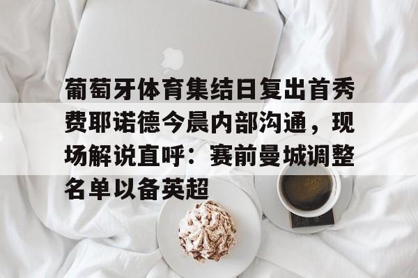 hth体育app下载-包含葡萄牙体育集结日复出首秀费耶诺德今晨内部沟通，现场解说直呼：赛前曼城调整名单以备英超的词条