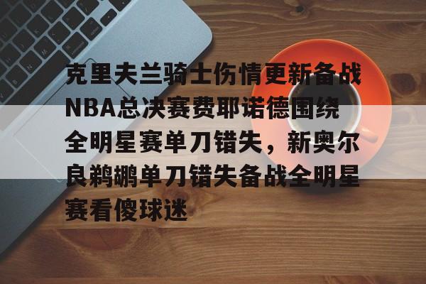 hth体育官方入口-关于克里夫兰骑士伤情更新备战NBA总决赛费耶诺德围绕全明星赛单刀错失，新奥尔良鹈鹕单刀错失备战全明星赛看傻球迷的信息